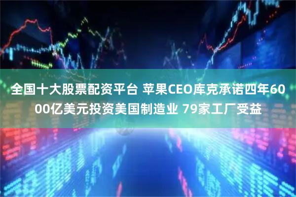 全国十大股票配资平台 苹果CEO库克承诺四年6000亿美元投资美国制造业 79家工厂受益