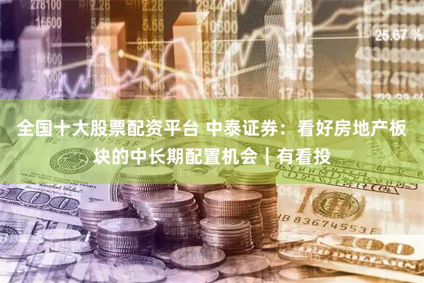 全国十大股票配资平台 中泰证券:看好房地产板块的中长期配置机会|有看投