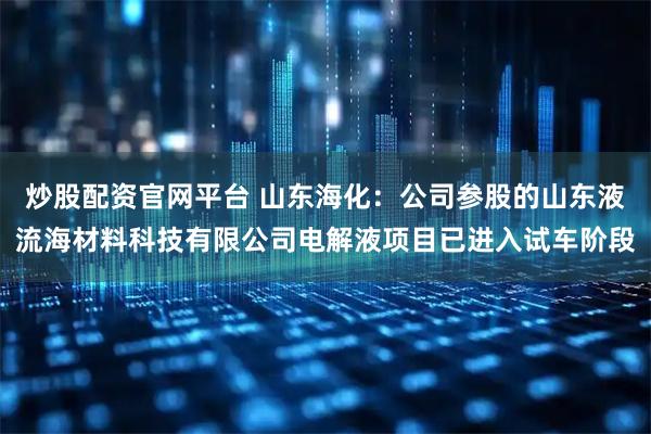 炒股配资官网平台 山东海化：公司参股的山东液流海材料科技有限公司电解液项目已进入试车阶段