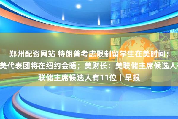 郑州配资网站 特朗普考虑限制留学生在美时间；泽连斯基：乌美代表团将在纽约会晤；美财长：美联储主席候选人有11位丨早报