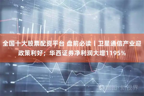 全国十大股票配资平台 盘前必读丨卫星通信产业迎政策利好；华西证券净利润大增1195%