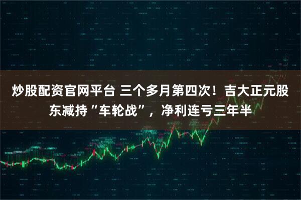 炒股配资官网平台 三个多月第四次！吉大正元股东减持“车轮战”，净利连亏三年半