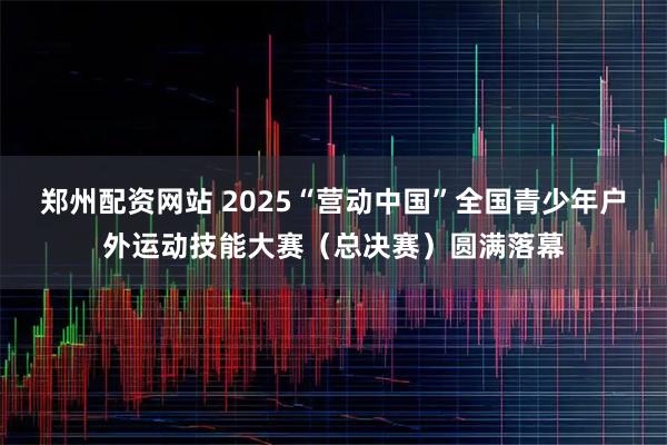 郑州配资网站 2025“营动中国”全国青少年户外运动技能大赛（总决赛）圆满落幕