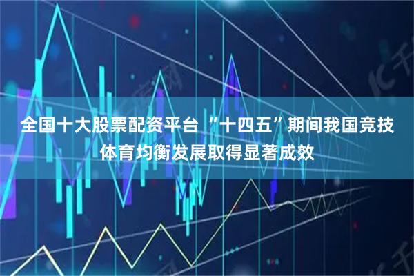 全国十大股票配资平台 “十四五”期间我国竞技体育均衡发展取得显著成效