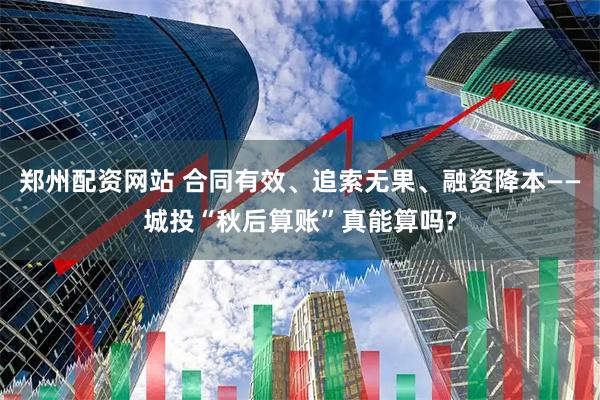郑州配资网站 合同有效、追索无果、融资降本——城投“秋后算账”真能算吗?