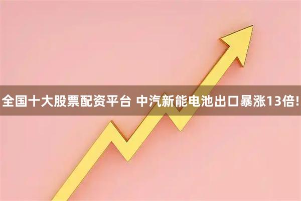 全国十大股票配资平台 中汽新能电池出口暴涨13倍!