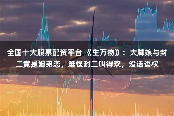 全国十大股票配资平台 《生万物》：大脚娘与封二竟是姐弟恋，难怪封二叫得欢，没话语权
