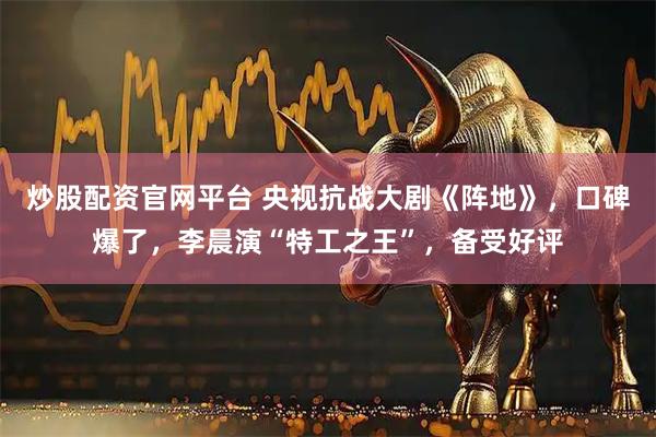 炒股配资官网平台 央视抗战大剧《阵地》，口碑爆了，李晨演“特工之王”，备受好评