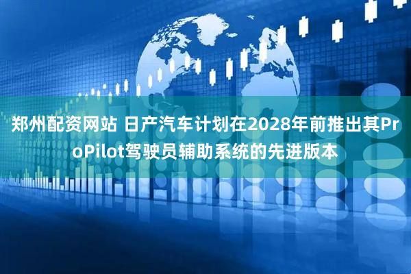 郑州配资网站 日产汽车计划在2028年前推出其ProPilot驾驶员辅助系统的先进版本