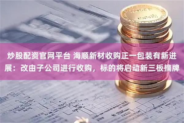 炒股配资官网平台 海顺新材收购正一包装有新进展：改由子公司进行收购，标的将启动新三板摘牌