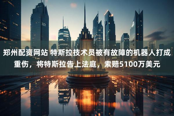 郑州配资网站 特斯拉技术员被有故障的机器人打成重伤，将特斯拉告上法庭，索赔5100万美元