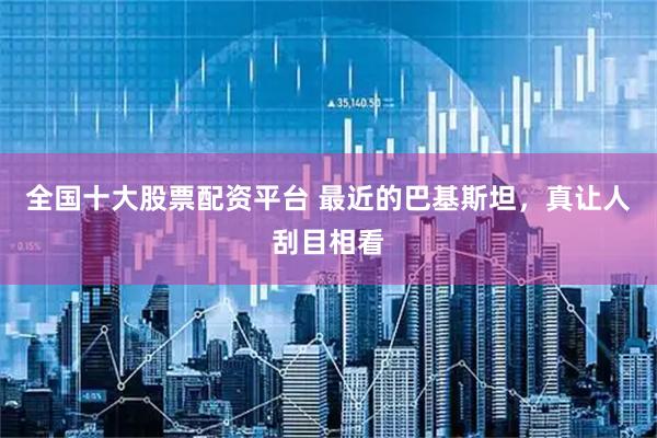 全国十大股票配资平台 最近的巴基斯坦，真让人刮目相看