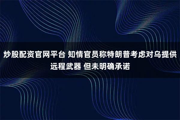 炒股配资官网平台 知情官员称特朗普考虑对乌提供远程武器 但未明确承诺