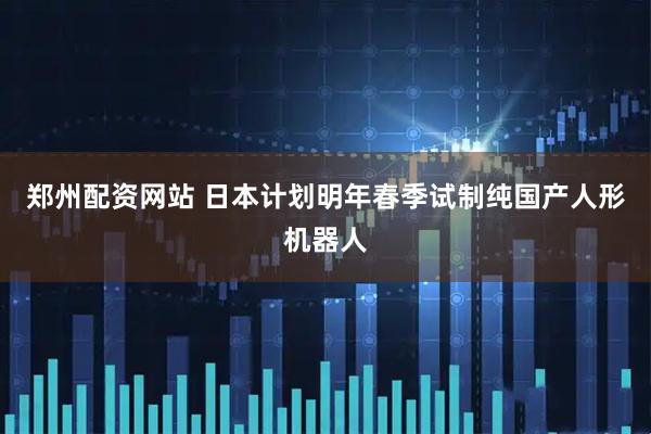 郑州配资网站 日本计划明年春季试制纯国产人形机器人