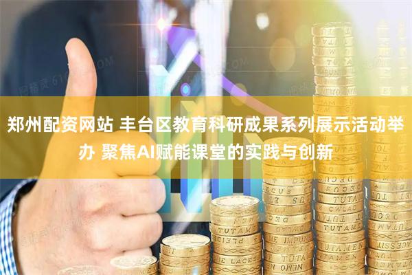 郑州配资网站 丰台区教育科研成果系列展示活动举办 聚焦AI赋能课堂的实践与创新