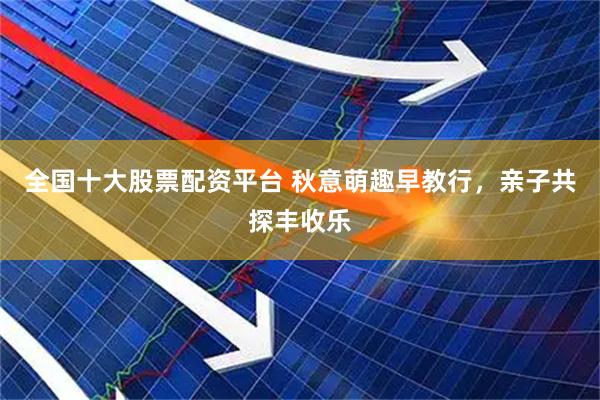 全国十大股票配资平台 秋意萌趣早教行，亲子共探丰收乐
